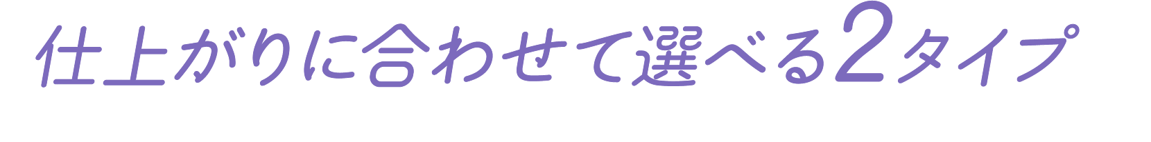 仕上がりに合わせて選べる2タイプ