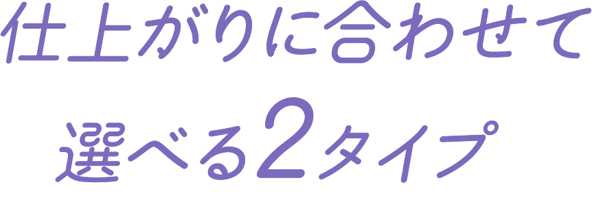 仕上がりに合わせて選べる2タイプ