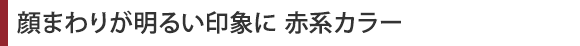 顔周りが明るい印象に　赤系カラー
