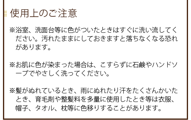 【使用上のご注意】※中身が台や浴槽に付くと染まる場合があります。ご使用後はキャップをきちっと閉め、チューブ容器の汚れを洗ってシャワーなどの水のかからない場所に保管ください。※お肌に色が染まった場合はこすらずに石鹸やハンドソープでやさしく洗ってください。※髪が濡れていると枕や衣服に色移りする事があります。髪は乾かしてからお休みください。